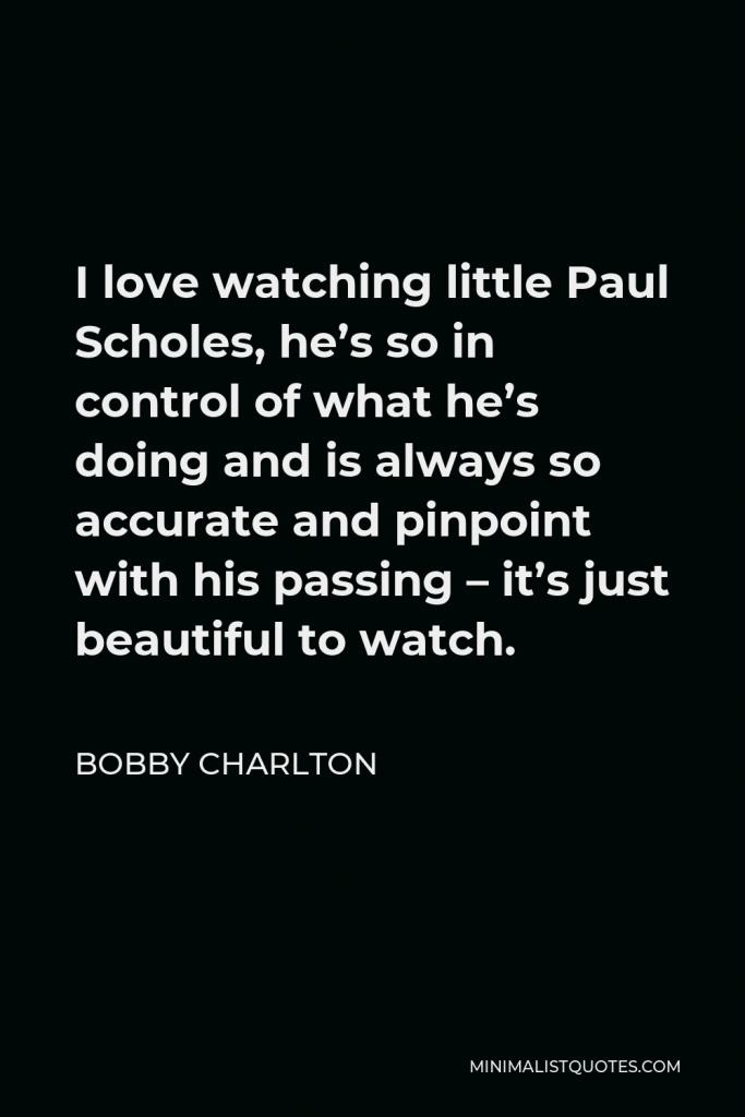 Bobby Charlton Quote - I love watching little Paul Scholes, he’s so in control of what he’s doing and is always so accurate and pinpoint with his passing – it’s just beautiful to watch.