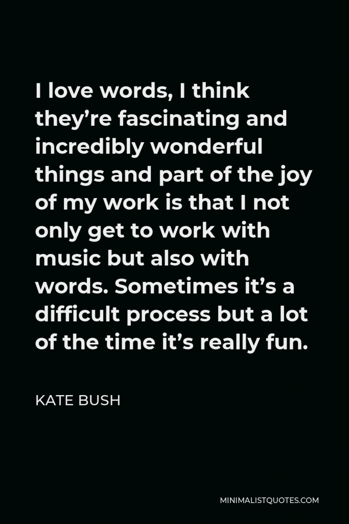 Kate Bush Quote - I love words, I think they’re fascinating and incredibly wonderful things and part of the joy of my work is that I not only get to work with music but also with words. Sometimes it’s a difficult process but a lot of the time it’s really fun.