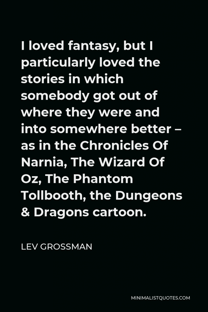 Lev Grossman Quote - I loved fantasy, but I particularly loved the stories in which somebody got out of where they were and into somewhere better – as in the Chronicles Of Narnia, The Wizard Of Oz, The Phantom Tollbooth, the Dungeons & Dragons cartoon.