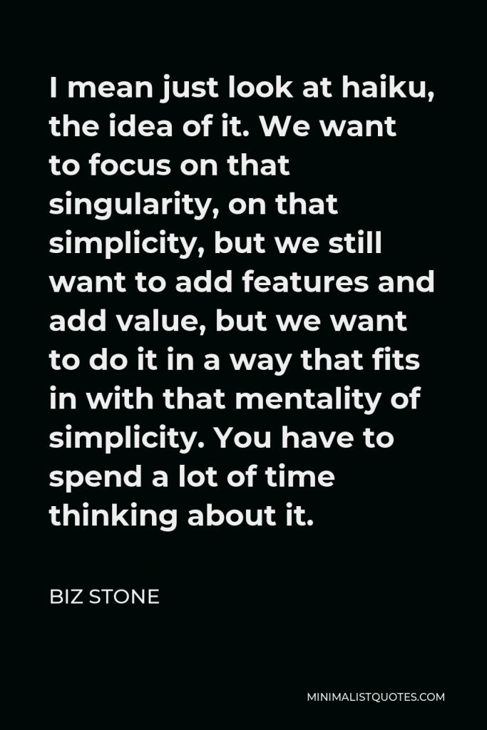 Biz Stone Quote - I mean just look at haiku, the idea of it. We want to focus on that singularity, on that simplicity, but we still want to add features and add value, but we want to do it in a way that fits in with that mentality of simplicity. You have to spend a lot of time thinking about it.