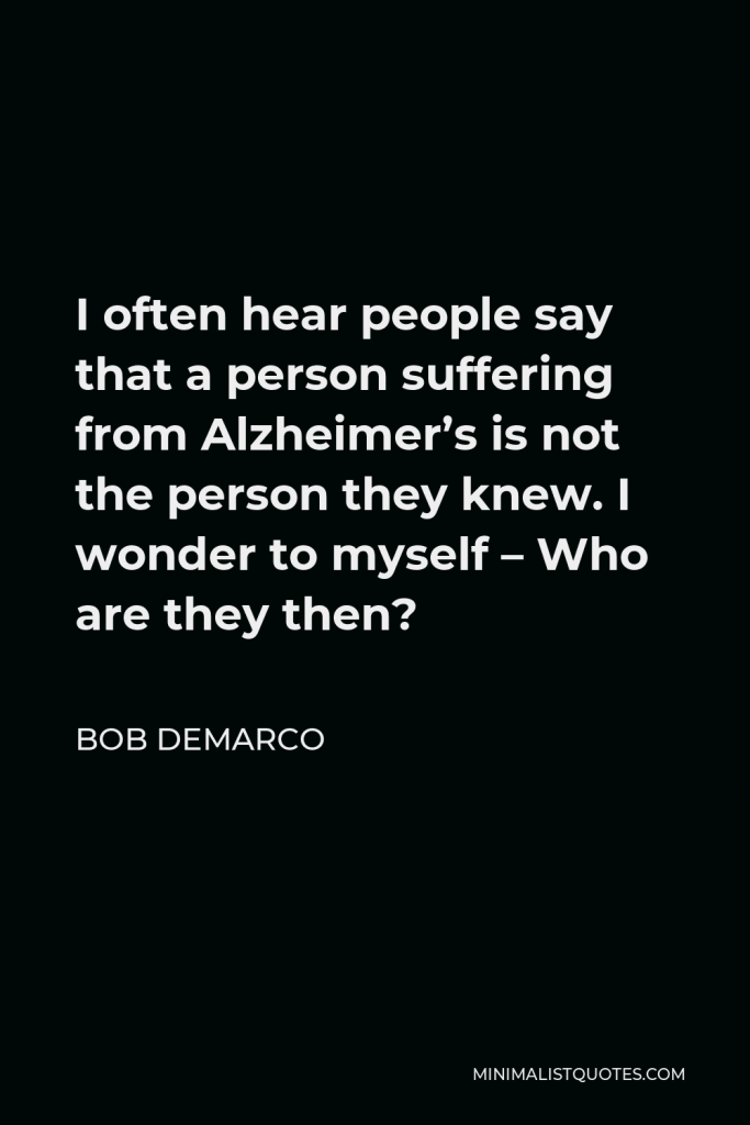 Bob DeMarco Quote - I often hear people say that a person suffering from Alzheimer’s is not the person they knew. I wonder to myself – Who are they then?