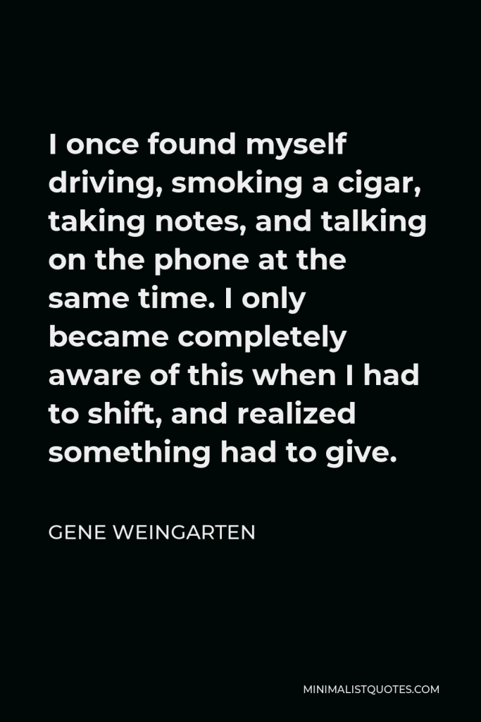 Gene Weingarten Quote - I once found myself driving, smoking a cigar, taking notes, and talking on the phone at the same time. I only became completely aware of this when I had to shift, and realized something had to give.