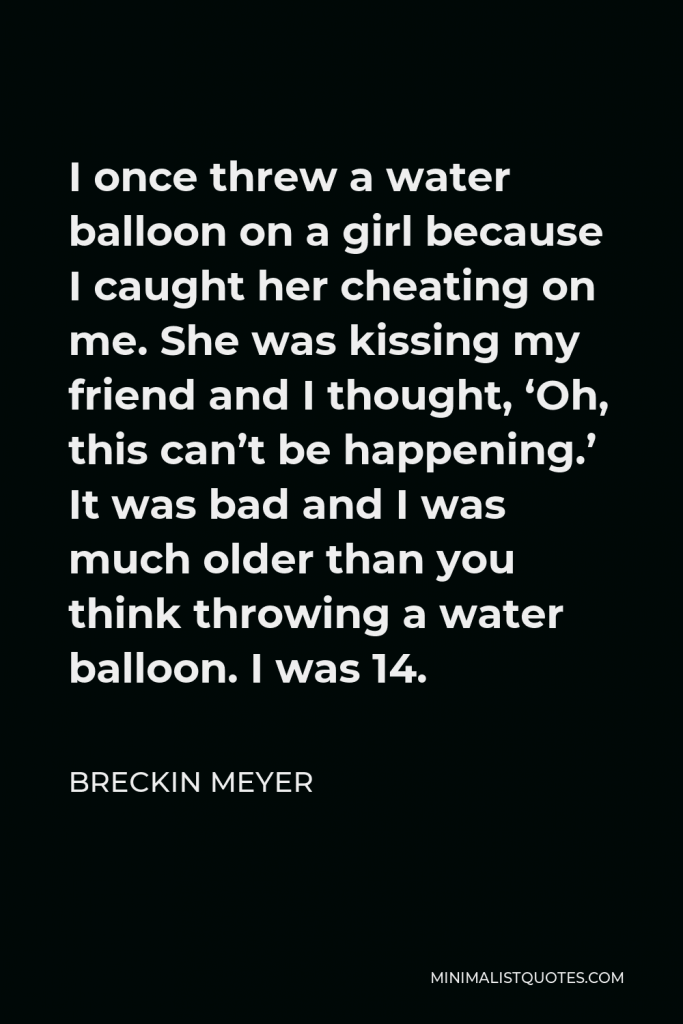 Breckin Meyer Quote - I once threw a water balloon on a girl because I caught her cheating on me. She was kissing my friend and I thought, ‘Oh, this can’t be happening.’ It was bad and I was much older than you think throwing a water balloon. I was 14.