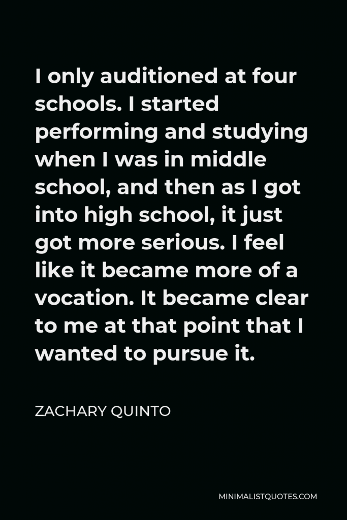 Zachary Quinto Quote - I only auditioned at four schools. I started performing and studying when I was in middle school, and then as I got into high school, it just got more serious. I feel like it became more of a vocation. It became clear to me at that point that I wanted to pursue it.