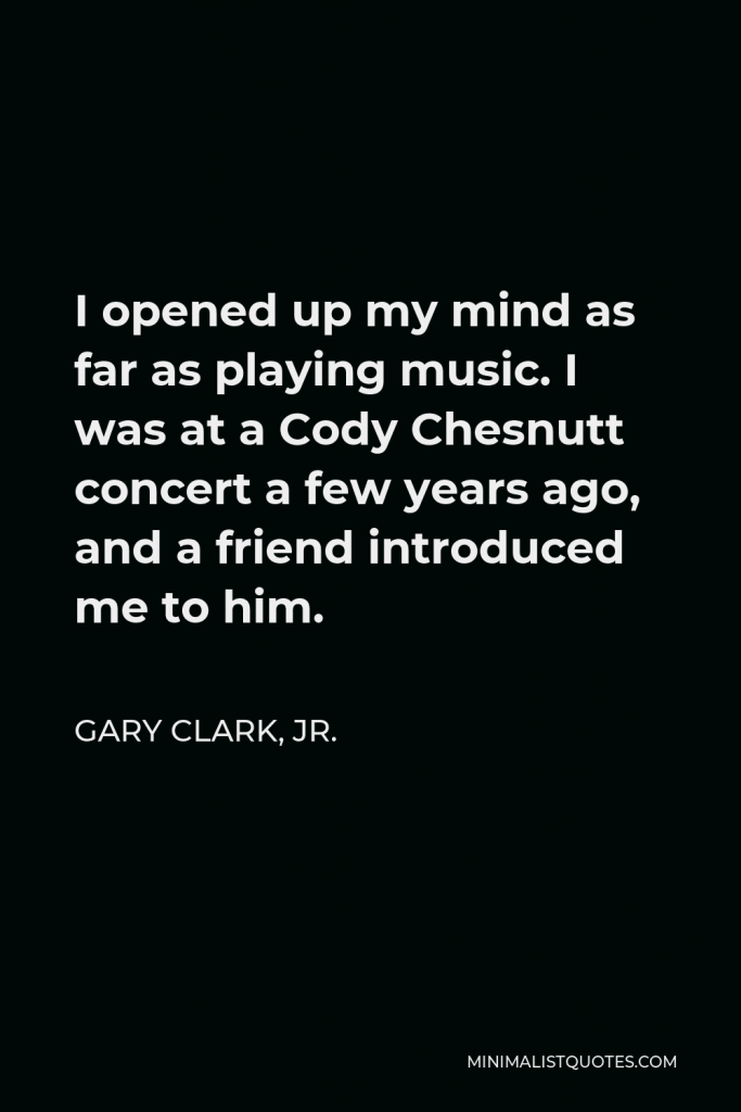 Gary Clark, Jr. Quote - I opened up my mind as far as playing music. I was at a Cody Chesnutt concert a few years ago, and a friend introduced me to him.