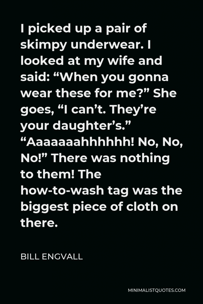 Bill Engvall Quote - I picked up a pair of skimpy underwear. I looked at my wife and said: “When you gonna wear these for me?” She goes, “I can’t. They’re your daughter’s.” “Aaaaaaahhhhhh! No, No, No!” There was nothing to them! The how-to-wash tag was the biggest piece of cloth on there.