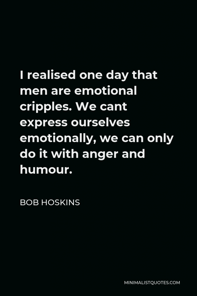 Bob Hoskins Quote - I realised one day that men are emotional cripples. We cant express ourselves emotionally, we can only do it with anger and humour.
