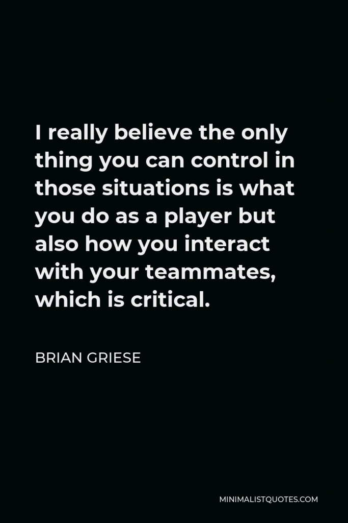 Brian Griese Quote - I really believe the only thing you can control in those situations is what you do as a player but also how you interact with your teammates, which is critical.