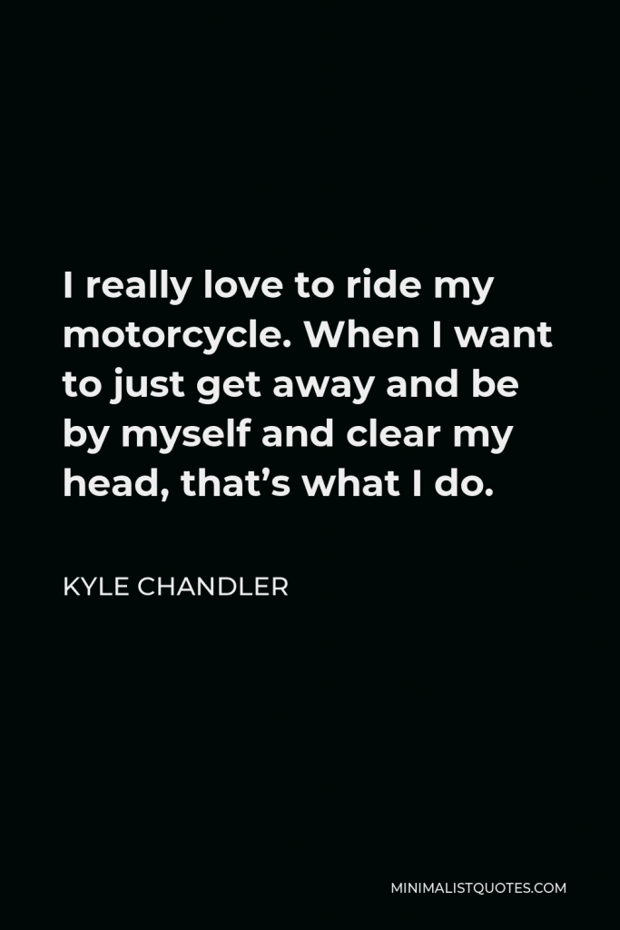 Kyle Chandler Quote - I really love to ride my motorcycle. When I want to just get away and be by myself and clear my head, that’s what I do.