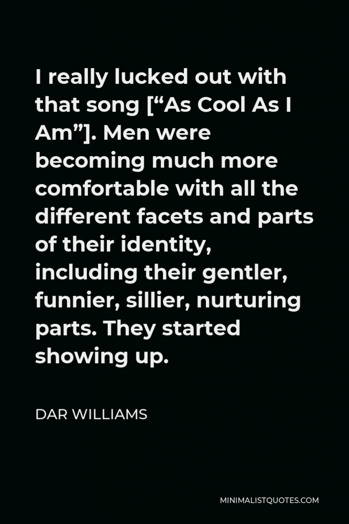 Dar Williams Quote - I really lucked out with that song [“As Cool As I Am”]. Men were becoming much more comfortable with all the different facets and parts of their identity, including their gentler, funnier, sillier, nurturing parts. They started showing up.