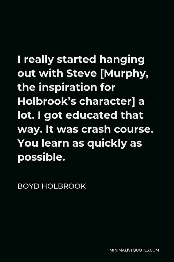 Boyd Holbrook Quote - I really started hanging out with Steve [Murphy, the inspiration for Holbrook’s character] a lot. I got educated that way. It was crash course. You learn as quickly as possible.