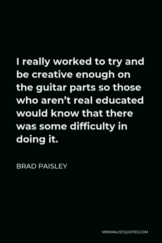 Brad Paisley Quote - I really worked to try and be creative enough on the guitar parts so those who aren’t real educated would know that there was some difficulty in doing it.