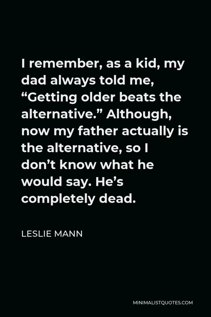 Leslie Mann Quote - I remember, as a kid, my dad always told me, “Getting older beats the alternative.” Although, now my father actually is the alternative, so I don’t know what he would say. He’s completely dead.