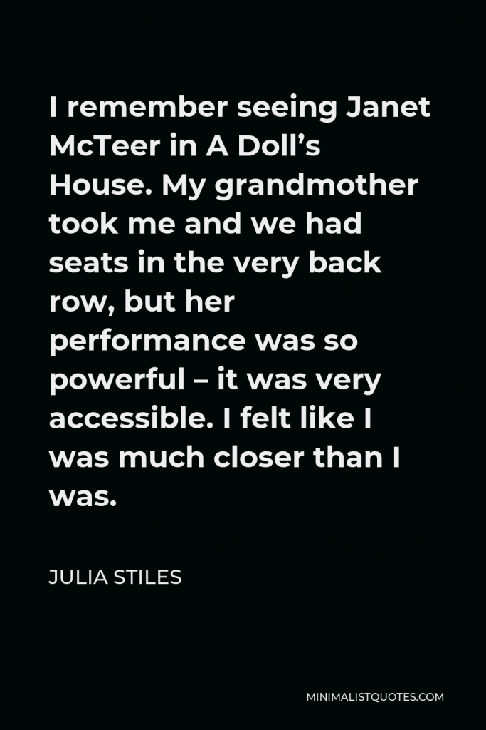 Julia Stiles Quote - I remember seeing Janet McTeer in A Doll’s House. My grandmother took me and we had seats in the very back row, but her performance was so powerful – it was very accessible. I felt like I was much closer than I was.
