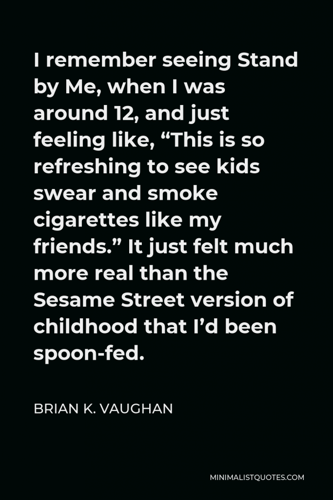 Brian K. Vaughan Quote - I remember seeing Stand by Me, when I was around 12, and just feeling like, “This is so refreshing to see kids swear and smoke cigarettes like my friends.” It just felt much more real than the Sesame Street version of childhood that I’d been spoon-fed.