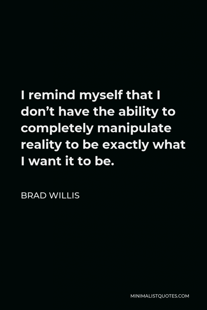 Brad Willis Quote - I remind myself that I don’t have the ability to completely manipulate reality to be exactly what I want it to be.