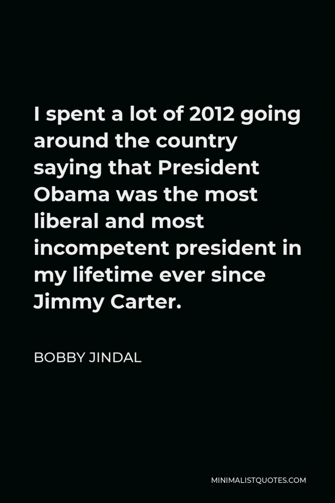 Bobby Jindal Quote - I spent a lot of 2012 going around the country saying that President Obama was the most liberal and most incompetent president in my lifetime ever since Jimmy Carter.