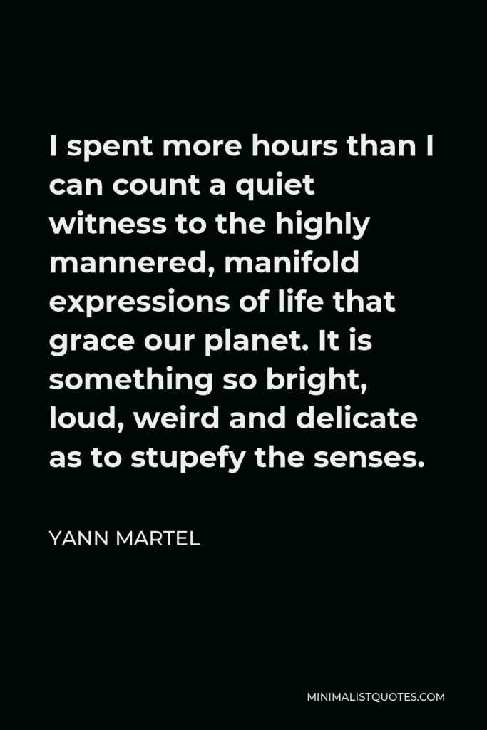 Yann Martel Quote - I spent more hours than I can count a quiet witness to the highly mannered, manifold expressions of life that grace our planet. It is something so bright, loud, weird and delicate as to stupefy the senses.