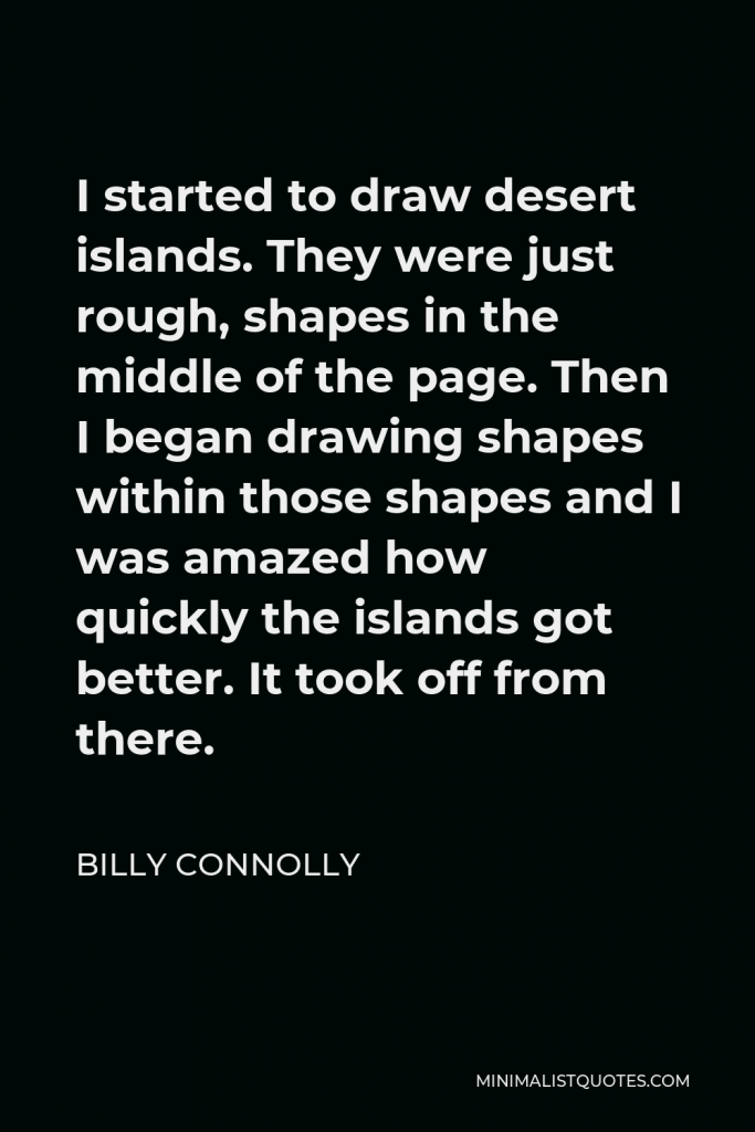 Billy Connolly Quote - I started to draw desert islands. They were just rough, shapes in the middle of the page. Then I began drawing shapes within those shapes and I was amazed how quickly the islands got better. It took off from there.
