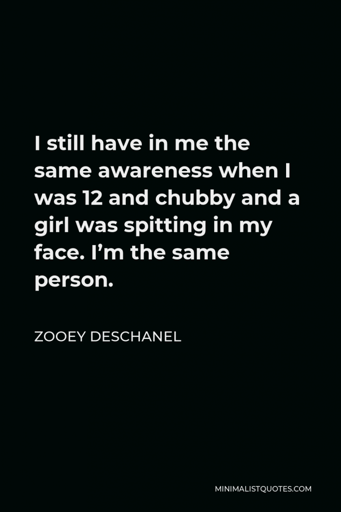 Zooey Deschanel Quote - I still have in me the same awareness when I was 12 and chubby and a girl was spitting in my face. I’m the same person.