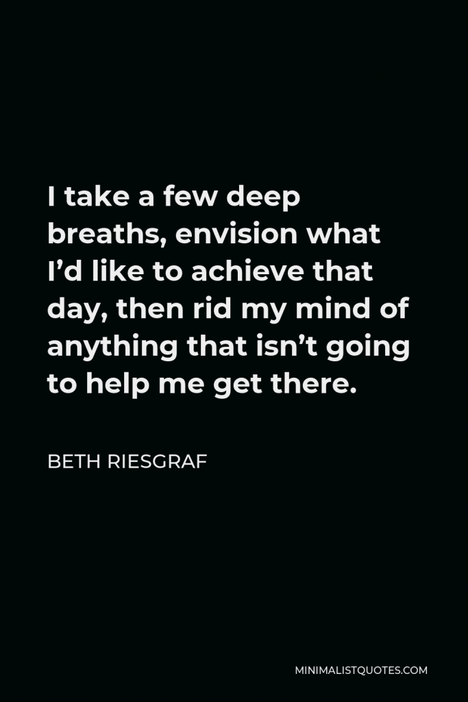 Beth Riesgraf Quote - I take a few deep breaths, envision what I’d like to achieve that day, then rid my mind of anything that isn’t going to help me get there.