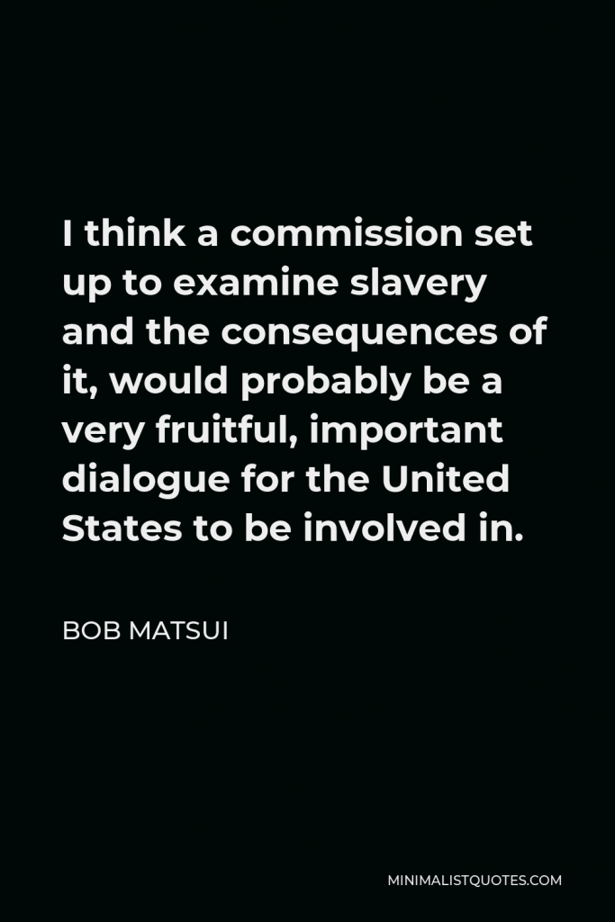 Bob Matsui Quote - I think a commission set up to examine slavery and the consequences of it, would probably be a very fruitful, important dialogue for the United States to be involved in.
