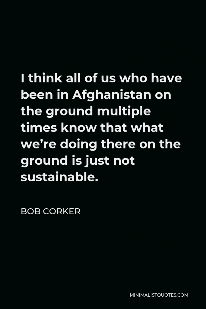 Bob Corker Quote - I think all of us who have been in Afghanistan on the ground multiple times know that what we’re doing there on the ground is just not sustainable.