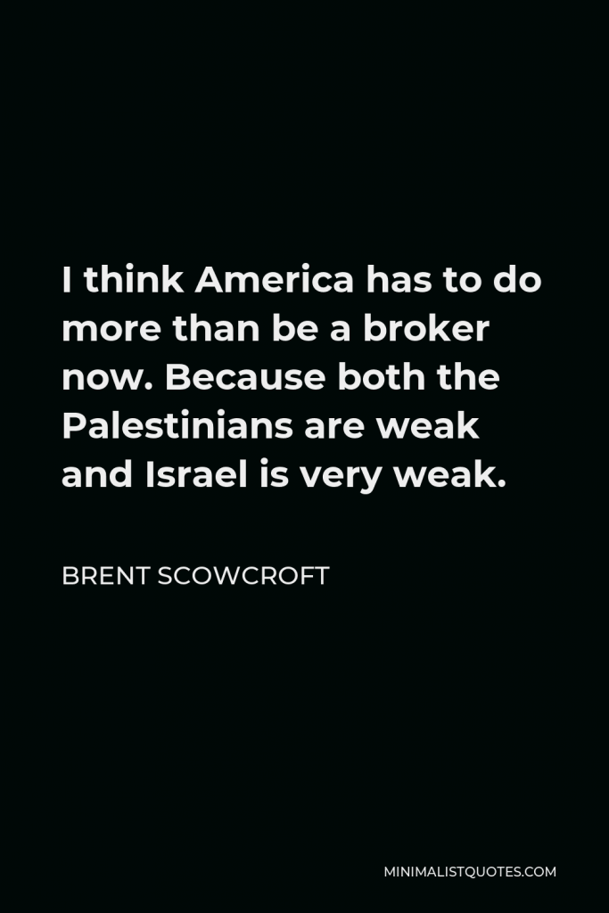 Brent Scowcroft Quote - I think America has to do more than be a broker now. Because both the Palestinians are weak and Israel is very weak.