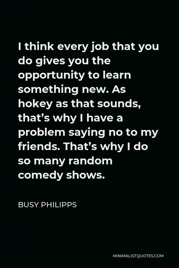 Busy Philipps Quote - I think every job that you do gives you the opportunity to learn something new. As hokey as that sounds, that’s why I have a problem saying no to my friends. That’s why I do so many random comedy shows.