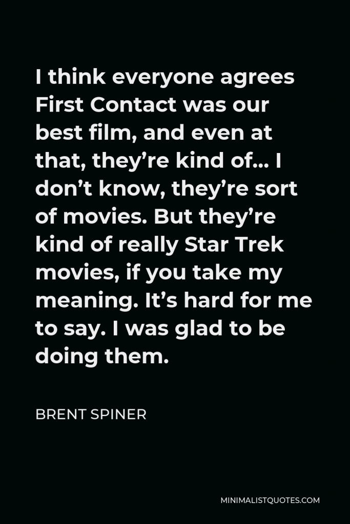 Brent Spiner Quote - I think everyone agrees First Contact was our best film, and even at that, they’re kind of… I don’t know, they’re sort of movies. But they’re kind of really Star Trek movies, if you take my meaning. It’s hard for me to say. I was glad to be doing them.