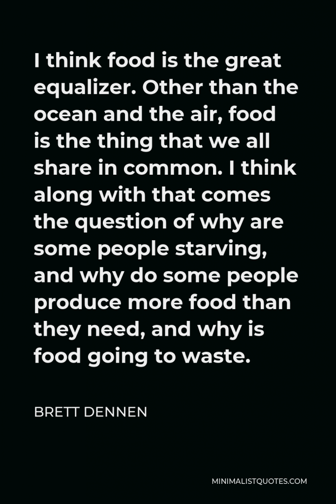 Brett Dennen Quote - I think food is the great equalizer. Other than the ocean and the air, food is the thing that we all share in common. I think along with that comes the question of why are some people starving, and why do some people produce more food than they need, and why is food going to waste.