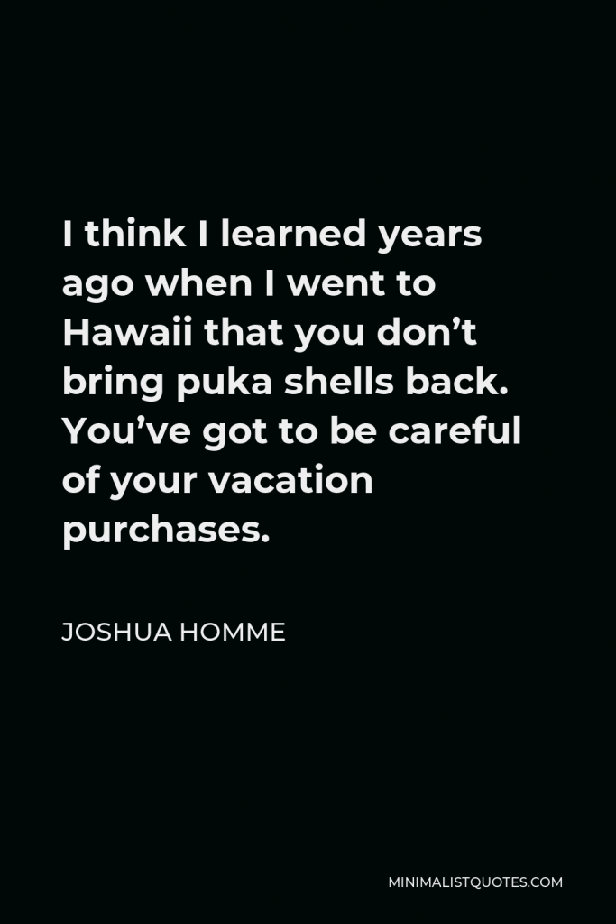 Joshua Homme Quote - I think I learned years ago when I went to Hawaii that you don’t bring puka shells back. You’ve got to be careful of your vacation purchases.