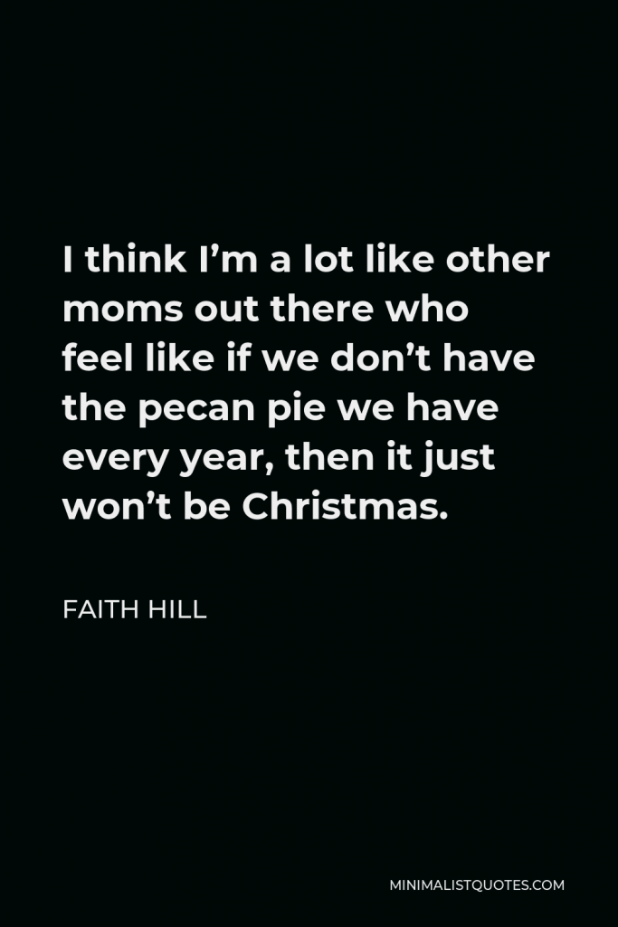 Faith Hill Quote - I think I’m a lot like other moms out there who feel like if we don’t have the pecan pie we have every year, then it just won’t be Christmas.