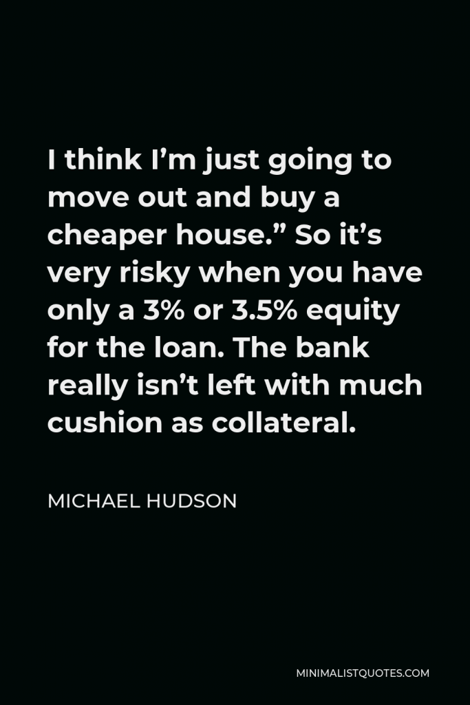 Michael Hudson Quote - I think I’m just going to move out and buy a cheaper house.” So it’s very risky when you have only a 3% or 3.5% equity for the loan. The bank really isn’t left with much cushion as collateral.