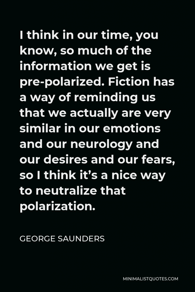 George Saunders Quote - I think in our time, you know, so much of the information we get is pre-polarized. Fiction has a way of reminding us that we actually are very similar in our emotions and our neurology and our desires and our fears, so I think it’s a nice way to neutralize that polarization.