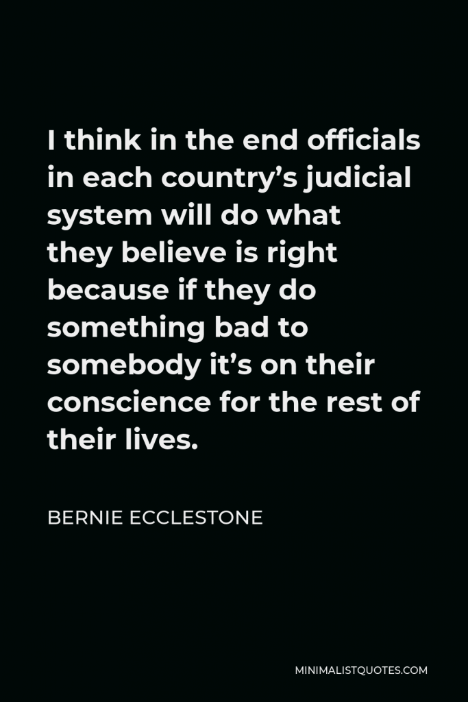 Bernie Ecclestone Quote - I think in the end officials in each country’s judicial system will do what they believe is right because if they do something bad to somebody it’s on their conscience for the rest of their lives.
