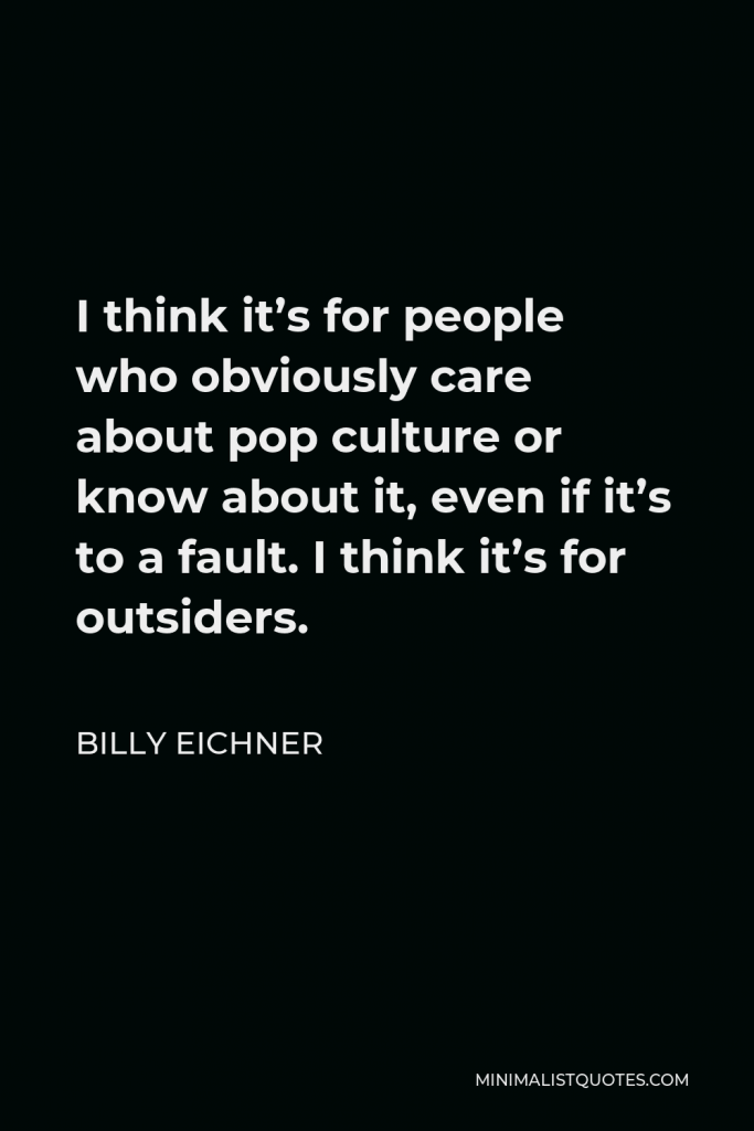 Billy Eichner Quote - I think it’s for people who obviously care about pop culture or know about it, even if it’s to a fault. I think it’s for outsiders.