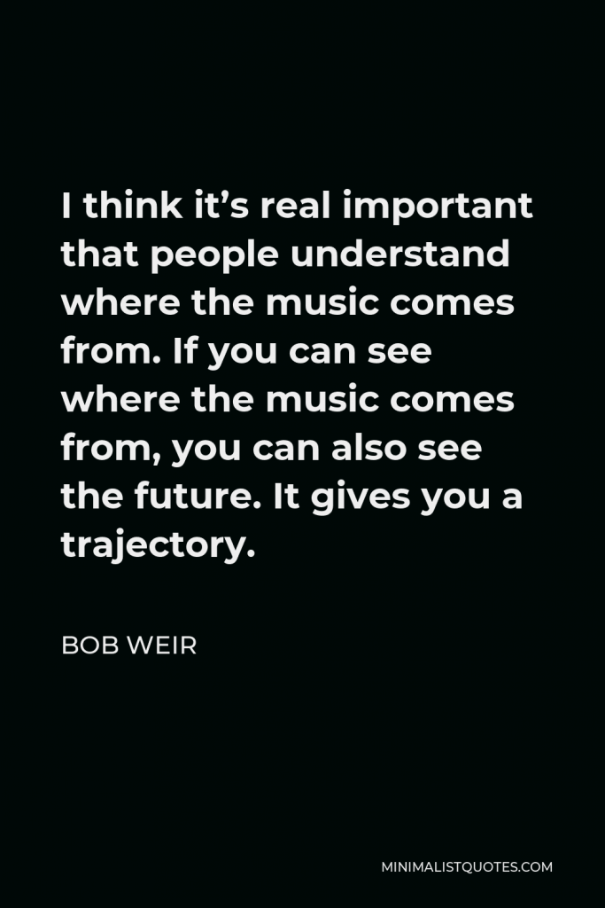 Bob Weir Quote - I think it’s real important that people understand where the music comes from. If you can see where the music comes from, you can also see the future. It gives you a trajectory.