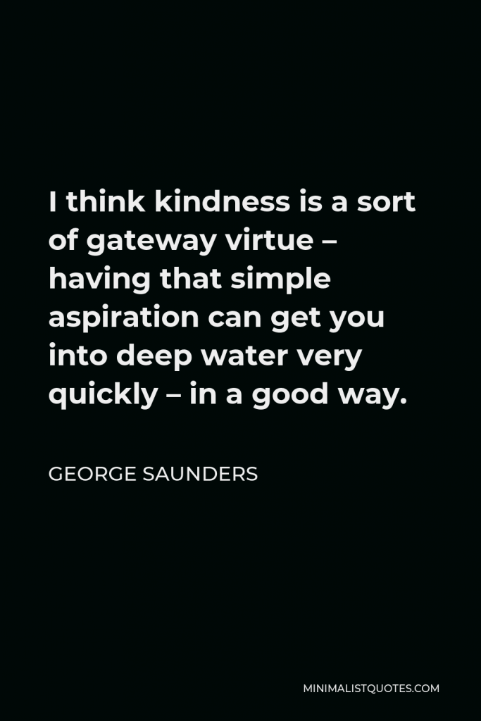 George Saunders Quote - I think kindness is a sort of gateway virtue – having that simple aspiration can get you into deep water very quickly – in a good way.