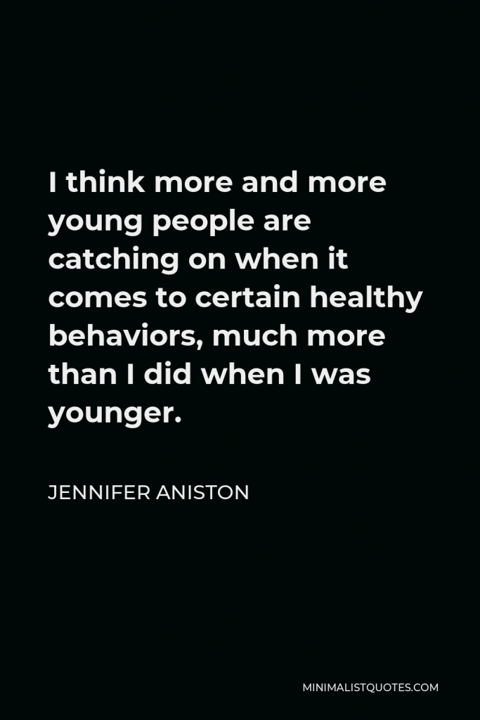 Jennifer Aniston Quote - I think more and more young people are catching on when it comes to certain healthy behaviors, much more than I did when I was younger.