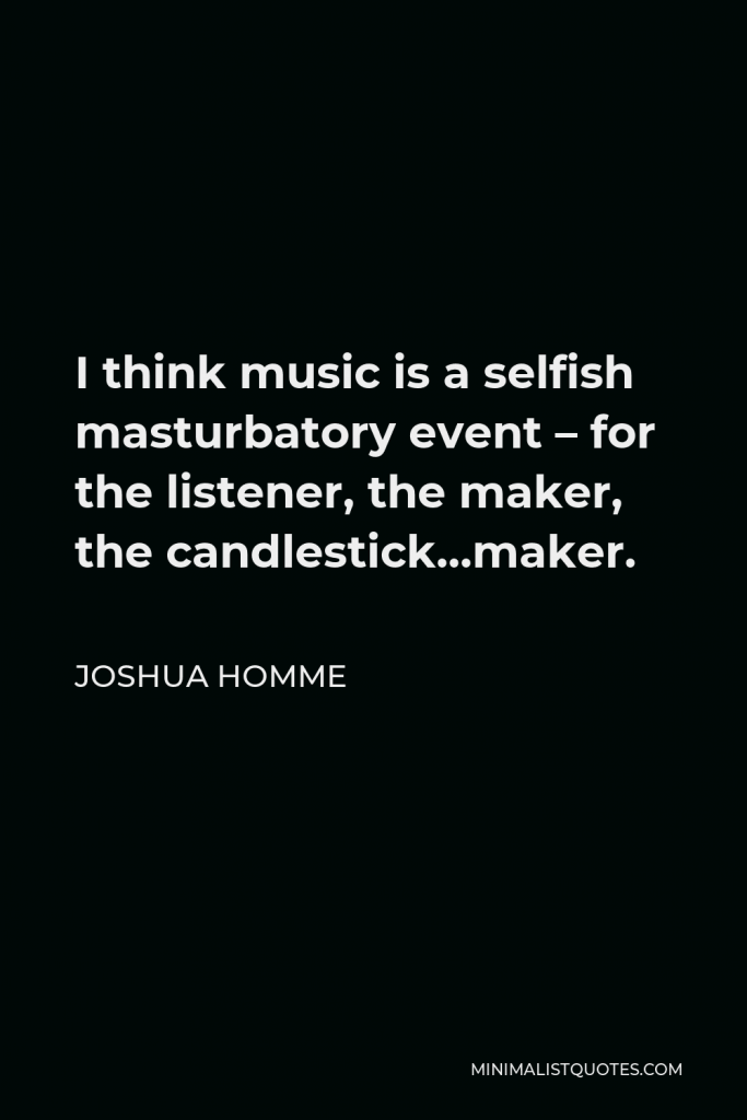 Joshua Homme Quote - I think music is a selfish masturbatory event – for the listener, the maker, the candlestick…maker.