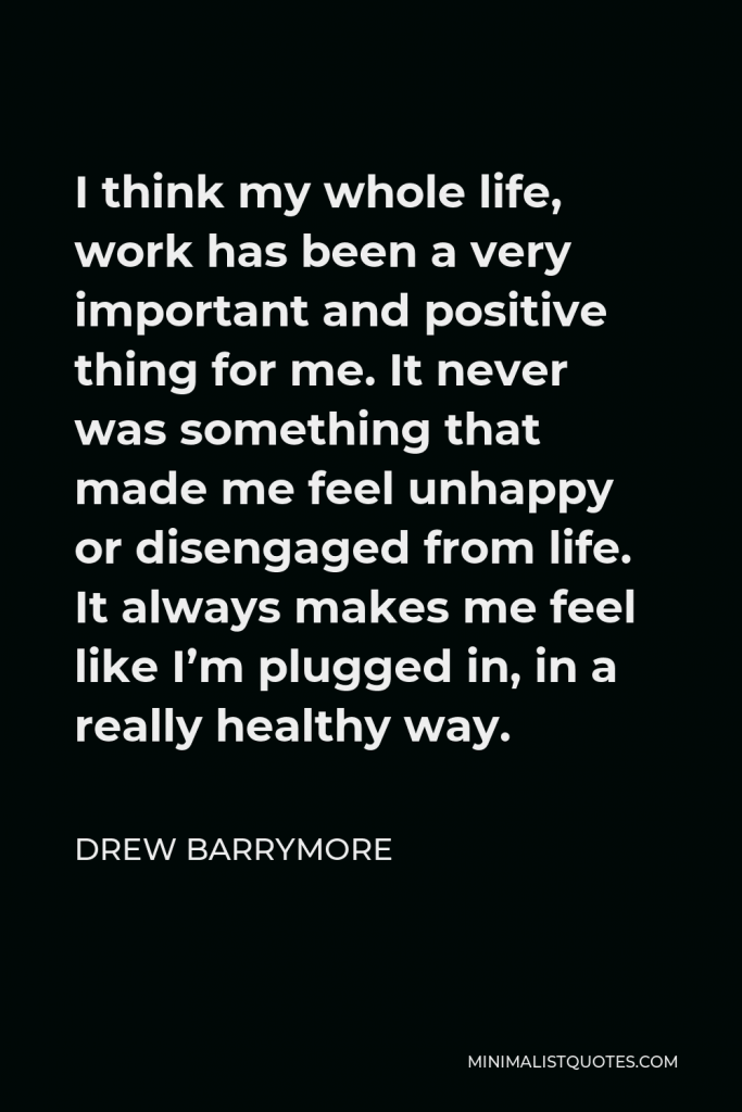 Drew Barrymore Quote - I think my whole life, work has been a very important and positive thing for me. It never was something that made me feel unhappy or disengaged from life. It always makes me feel like I’m plugged in, in a really healthy way.