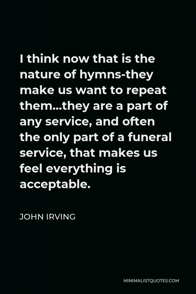 John Irving Quote - I think now that is the nature of hymns-they make us want to repeat them…they are a part of any service, and often the only part of a funeral service, that makes us feel everything is acceptable.