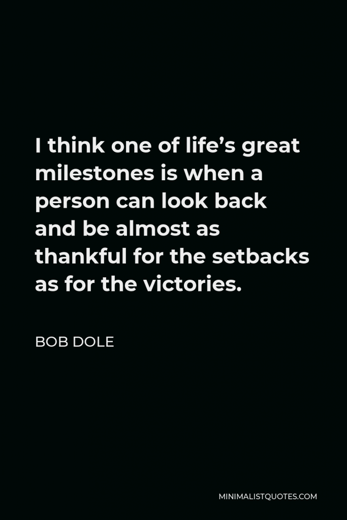 Bob Dole Quote - I think one of life’s great milestones is when a person can look back and be almost as thankful for the setbacks as for the victories.