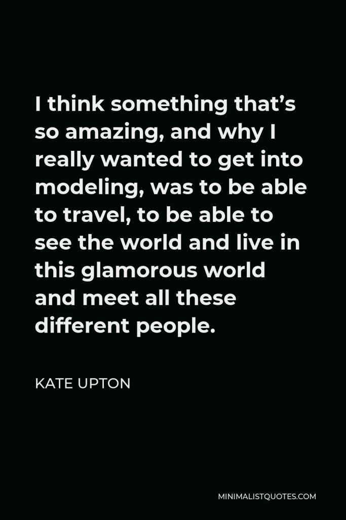 Kate Upton Quote - I think something that’s so amazing, and why I really wanted to get into modeling, was to be able to travel, to be able to see the world and live in this glamorous world and meet all these different people.