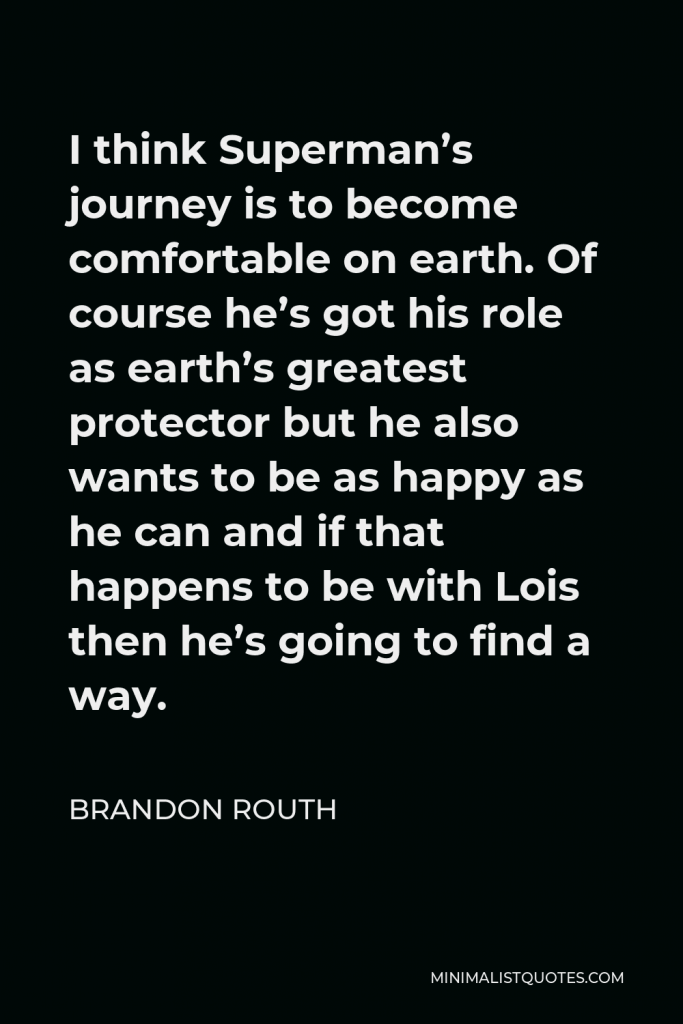 Brandon Routh Quote - I think Superman’s journey is to become comfortable on earth. Of course he’s got his role as earth’s greatest protector but he also wants to be as happy as he can and if that happens to be with Lois then he’s going to find a way.