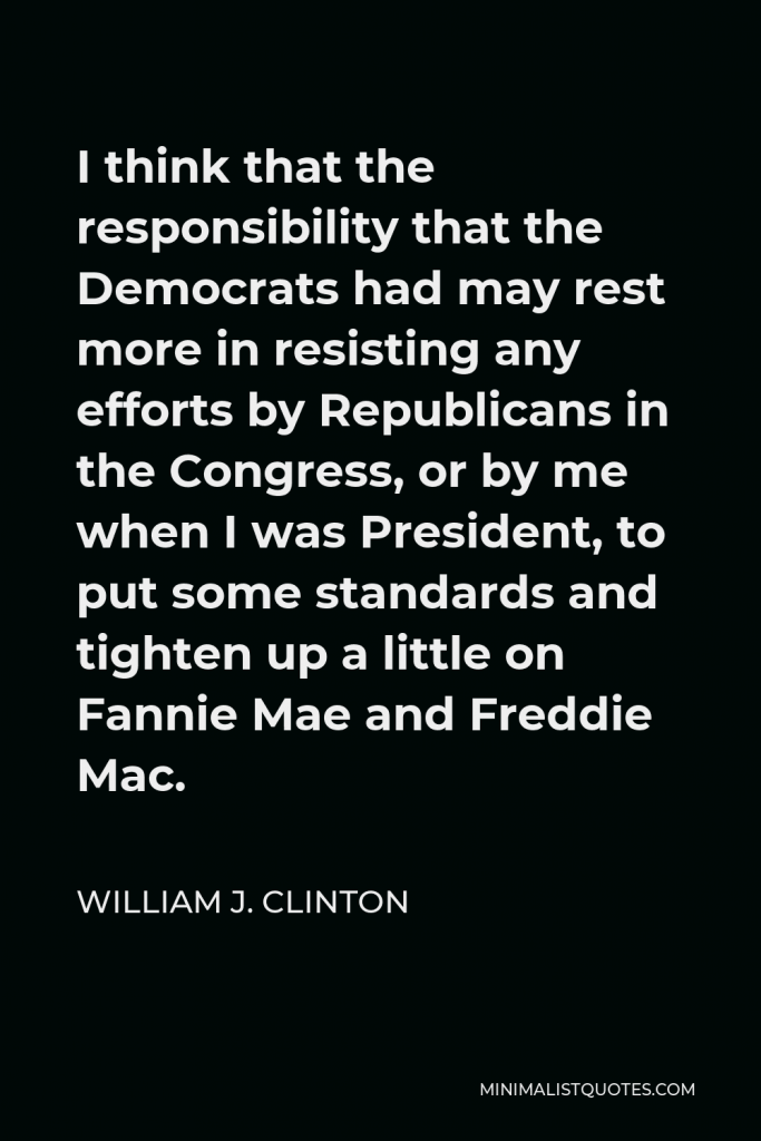 William J. Clinton Quote - I think that the responsibility that the Democrats had may rest more in resisting any efforts by Republicans in the Congress, or by me when I was President, to put some standards and tighten up a little on Fannie Mae and Freddie Mac.