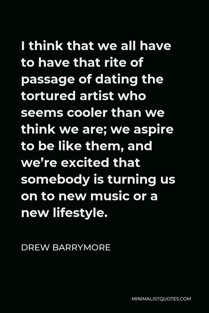 Drew Barrymore Quote - I think that we all have to have that rite of passage of dating the tortured artist who seems cooler than we think we are; we aspire to be like them, and we’re excited that somebody is turning us on to new music or a new lifestyle.