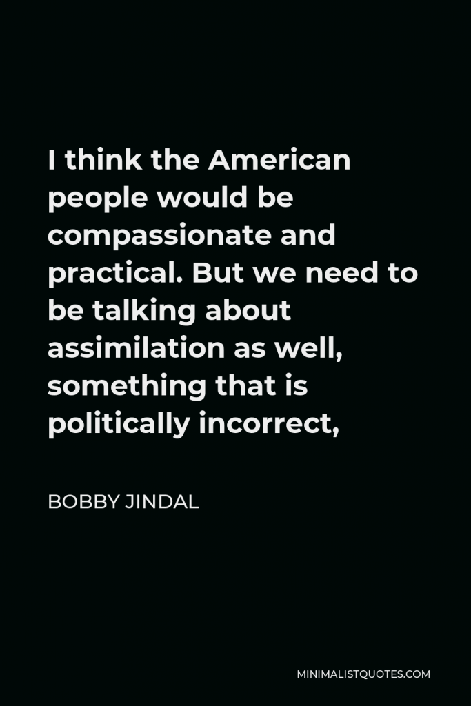 Bobby Jindal Quote - I think the American people would be compassionate and practical. But we need to be talking about assimilation as well, something that is politically incorrect,