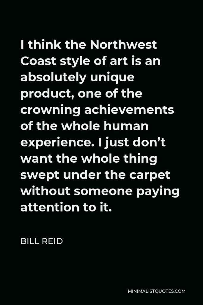 Bill Reid Quote - I think the Northwest Coast style of art is an absolutely unique product, one of the crowning achievements of the whole human experience. I just don’t want the whole thing swept under the carpet without someone paying attention to it.